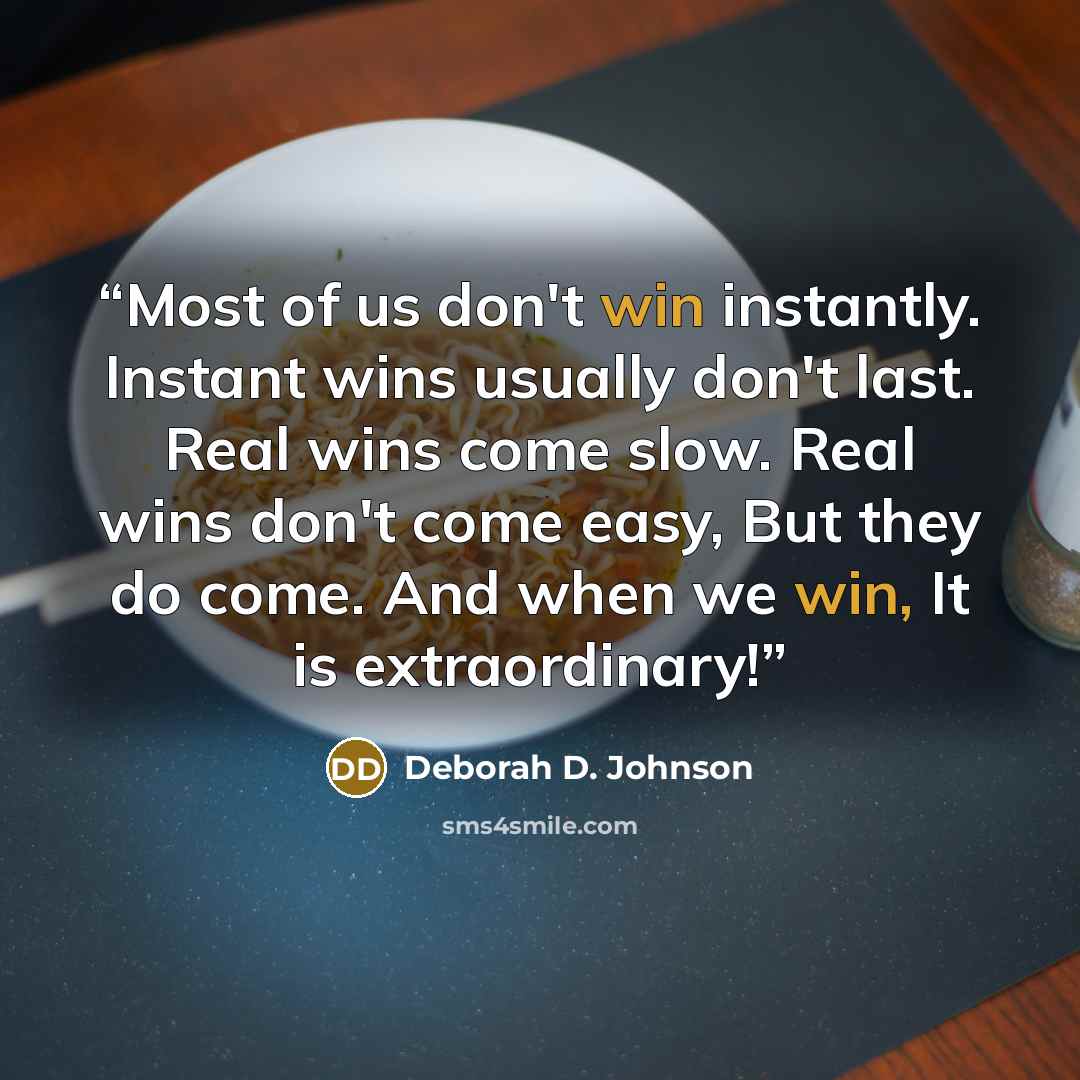 “Most of us don't win instantly. Instant wins usually don't last. Real wins come slow. Real wins don't come easy, But they do come. And when we win, It is extraordinary!” quote by Deborah D. Johnson