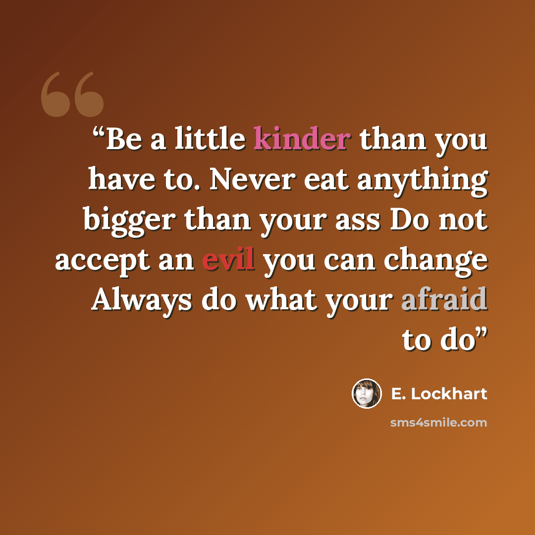 “Be a little kinder than you have to. Never eat anything bigger than your ass Do not accept an evil you can change Always do what your afraid to do” quote by E. Lockhart