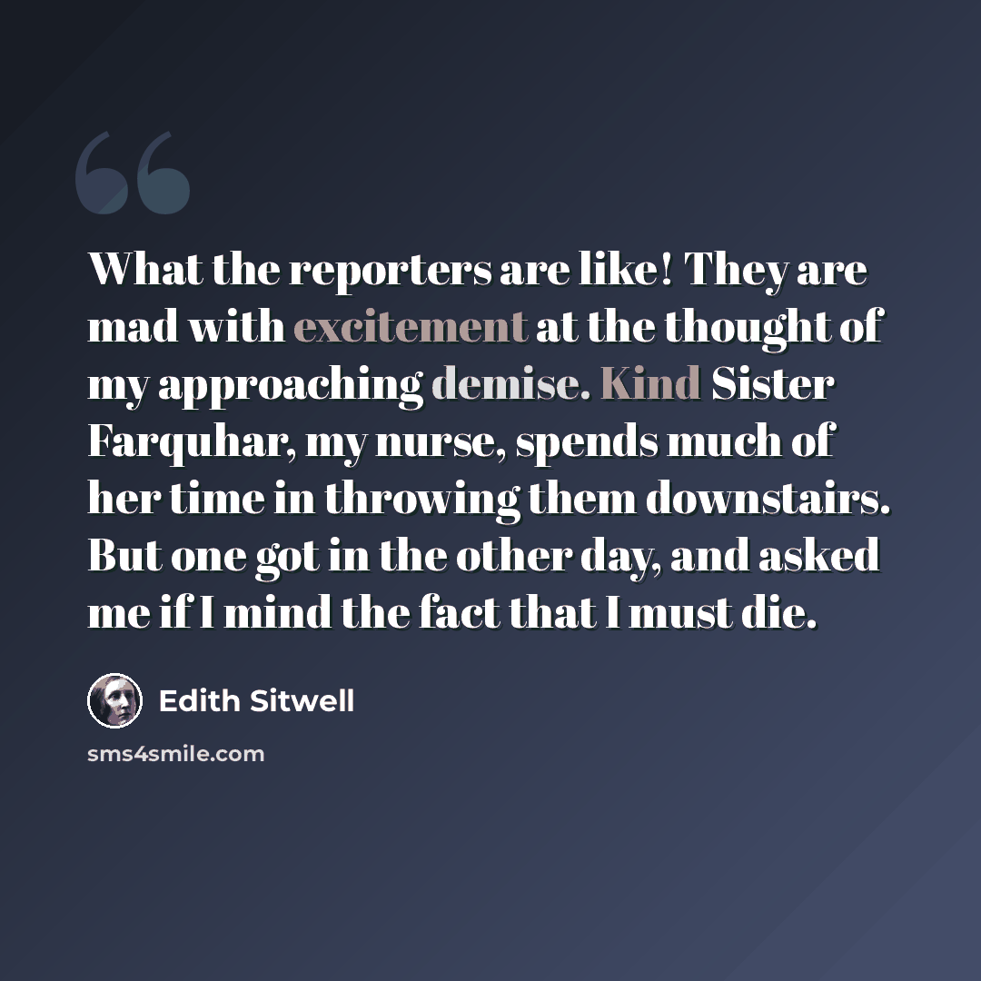 “What the reporters are like! They are mad with excitement at the thought of my approaching demise. Kind Sister Farquhar, my nurse, spends much of her time in throwing them downstairs. But one got in the other day, and asked me if I mind the fact that I must die.” quote by Edith Sitwell