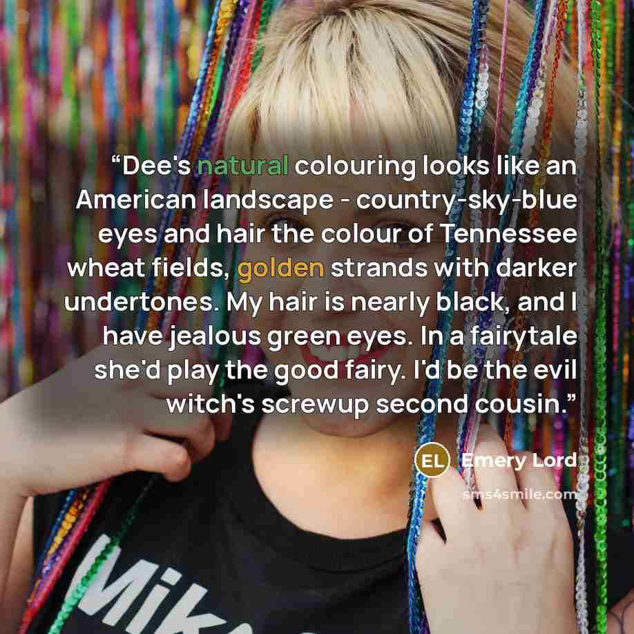 “Dee's natural colouring looks like an American landscape - country-sky-blue eyes and hair the colour of Tennessee wheat fields, golden strands with darker undertones. My hair is nearly black, and I have jealous green eyes. In a fairytale she'd play the good fairy. I'd be the evil witch's screwup…” quote by Emery Lord