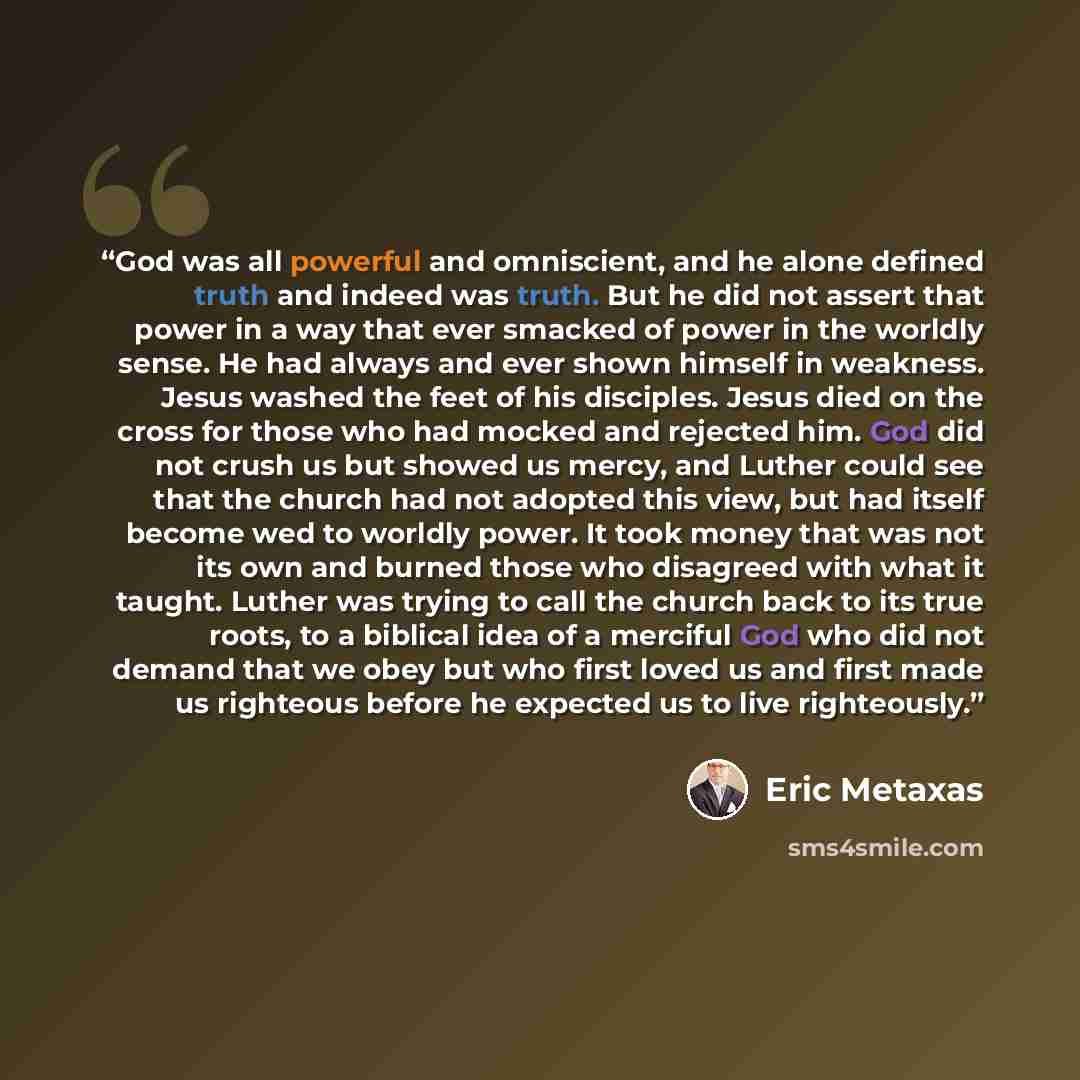 “God was all powerful and omniscient, and he alone defined truth and indeed was truth. But he did not assert that power in a way that ever smacked of power in the worldly sense. He had always and ever shown himself in weakness. Jesus washed the feet of his disciples. Jesus died on the cross for…” quote by Eric Metaxas
