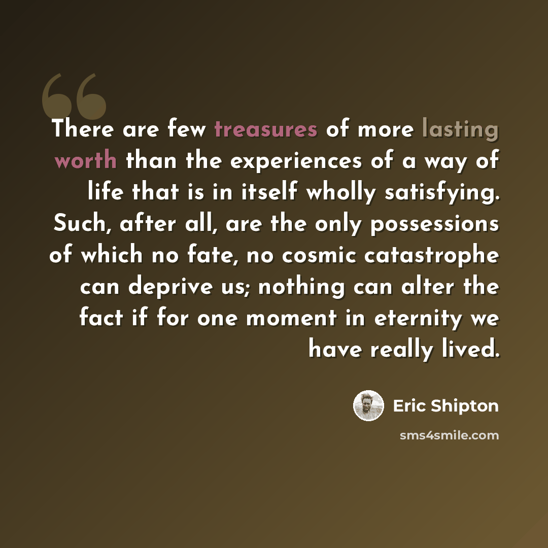 “There are few treasures of more lasting worth than the experiences of a way of life that is in itself wholly satisfying. Such, after all, are the only possessions of which no fate, no cosmic catastrophe can deprive us; nothing can alter the fact if for one moment in eternity we have really lived.” quote by Eric Shipton