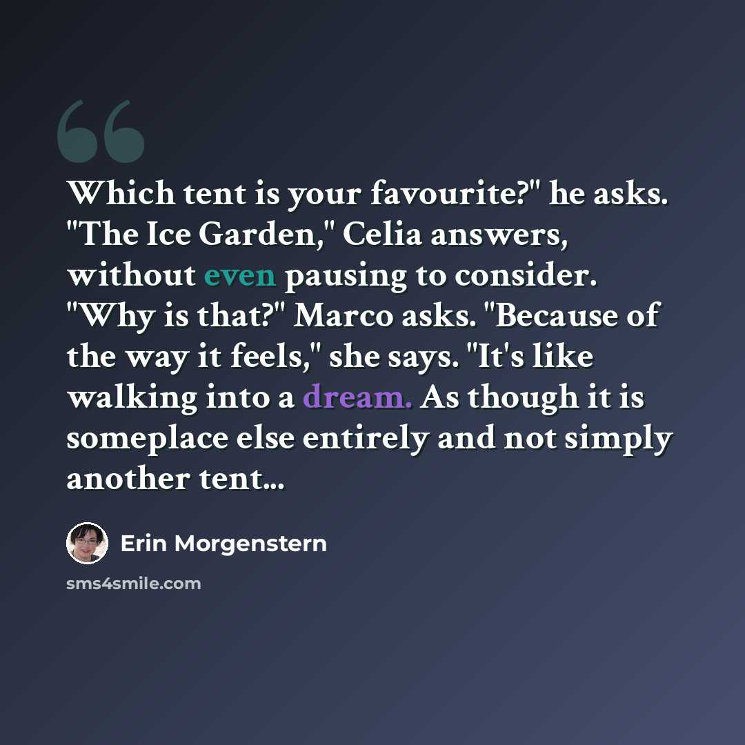 “Which tent is your favourite?" he asks. "The Ice Garden," Celia answers, without even pausing to consider. "Why is that?" Marco asks. "Because of the way it feels," she says. "It's like walking into a dream. As though it is someplace else entirely and not simply another tent...” quote by Erin Morgenstern