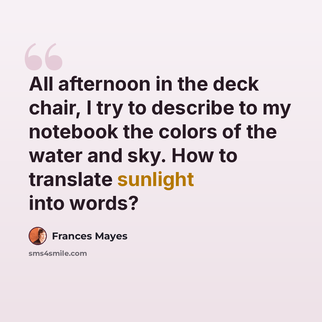 “All afternoon in the deck chair, I try to describe to my notebook the colors of the water and sky. How to translate sunlight into words?” quote by Frances Mayes