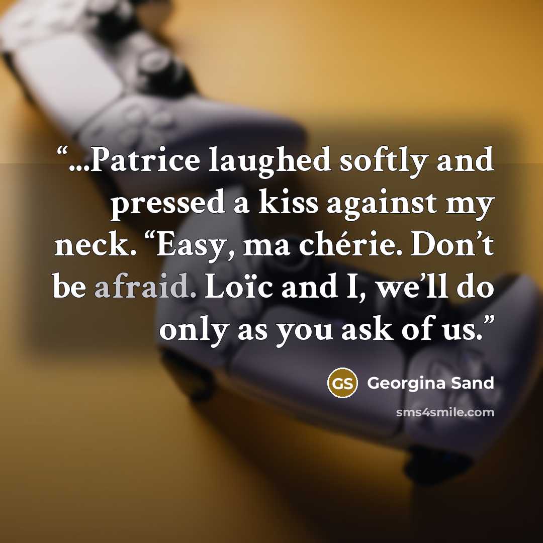 “...Patrice laughed softly and pressed a kiss against my neck. “Easy, ma chérie. Don’t be afraid. Loïc and I, we’ll do only as you ask of us.” quote by Georgina Sand