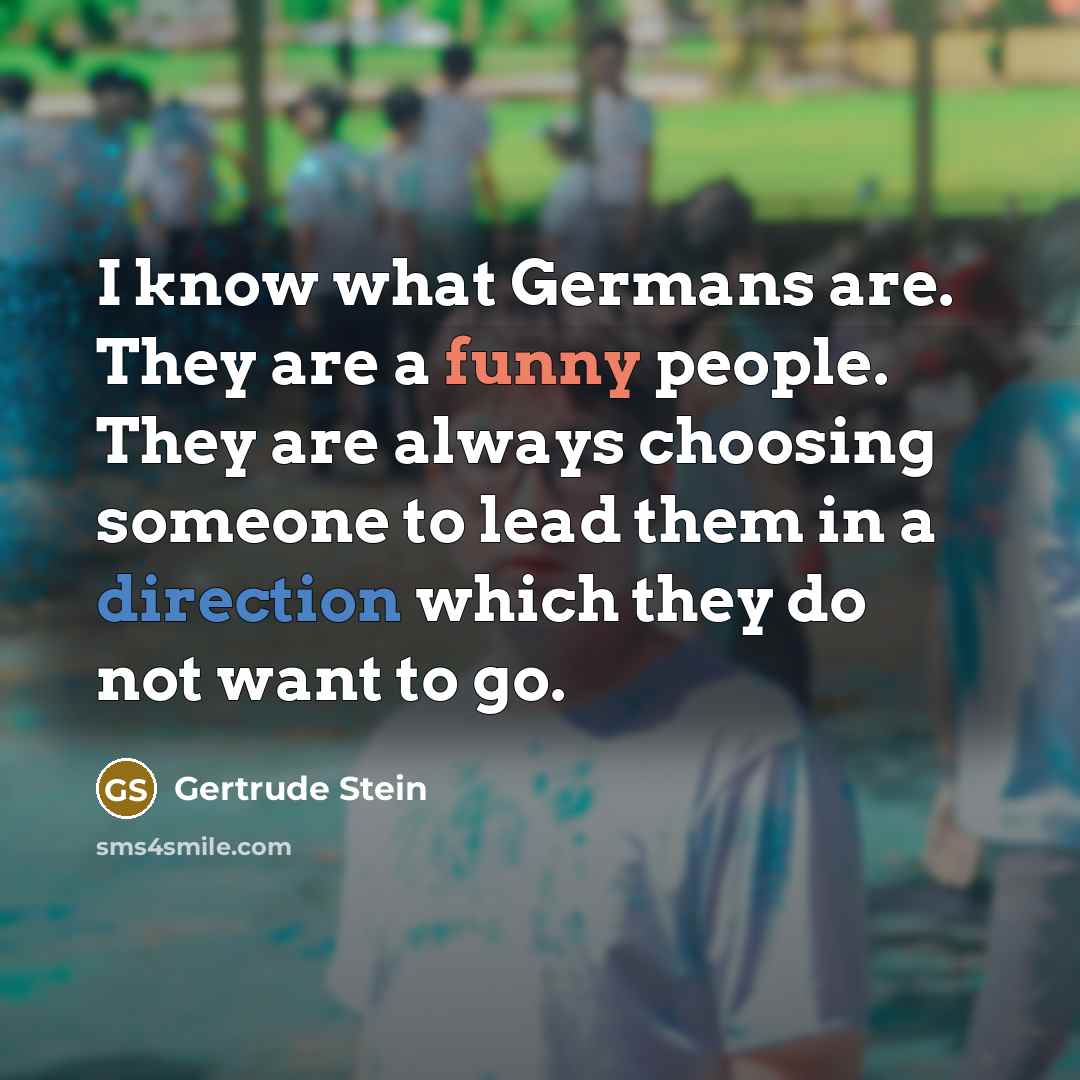 “I know what Germans are. They are a funny people. They are always choosing someone to lead them in a direction which they do not want to go.” quote by Gertrude Stein