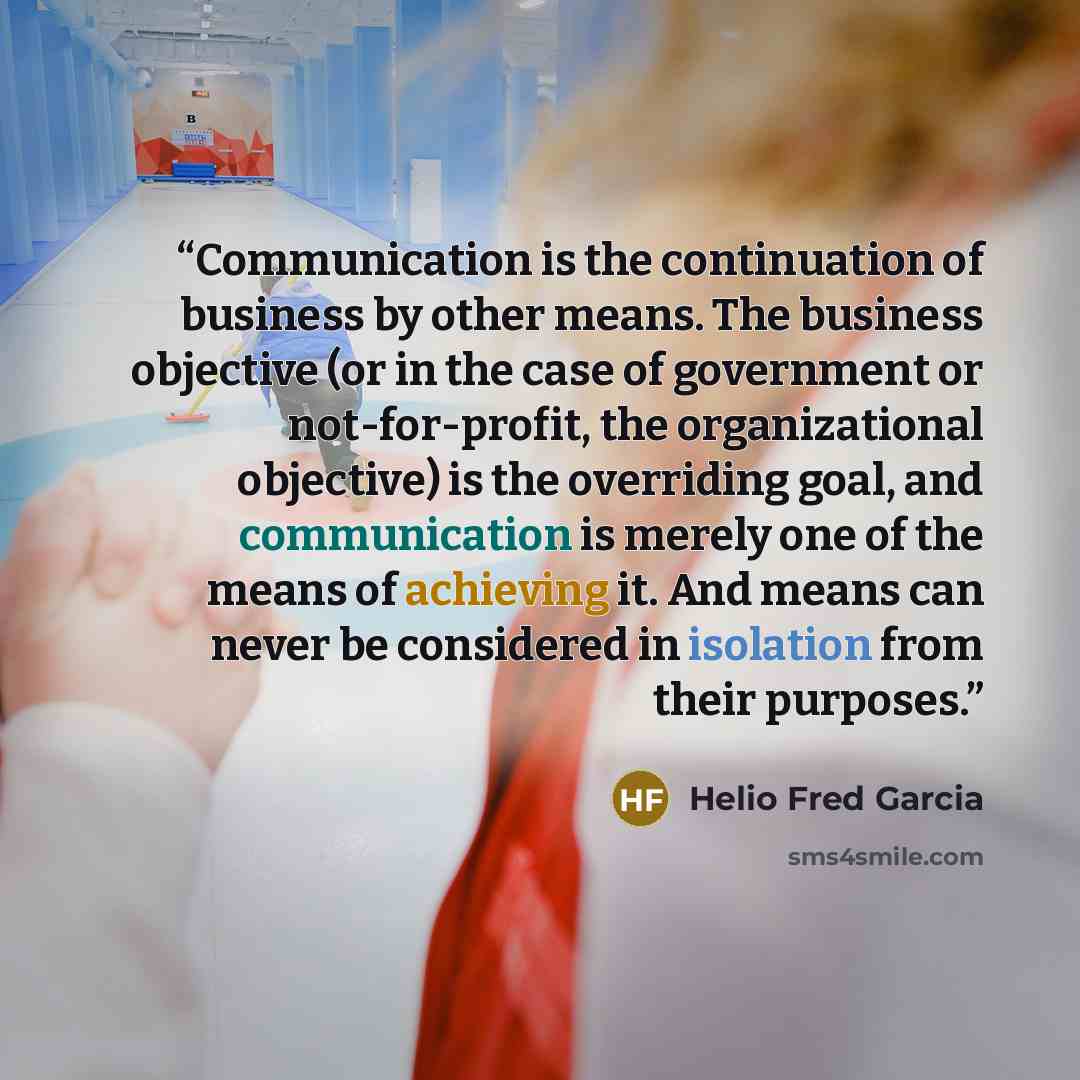 “Communication is the continuation of business by other means. The business objective (or in the case of government or not-for-profit, the organizational objective) is the overriding goal, and communication is merely one of the means of achieving it. And means can never be considered in isolation…” quote by Helio Fred Garcia