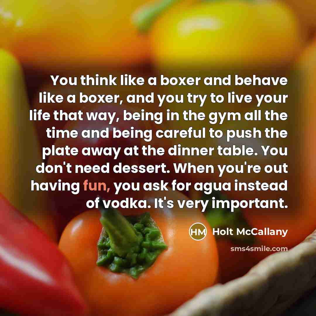 “You think like a boxer and behave like a boxer, and you try to live your life that way, being in the gym all the time and being careful to push the plate away at the dinner table. You don't need dessert. When you're out having fun, you ask for agua instead of vodka. It's very important.” quote by Holt McCallany