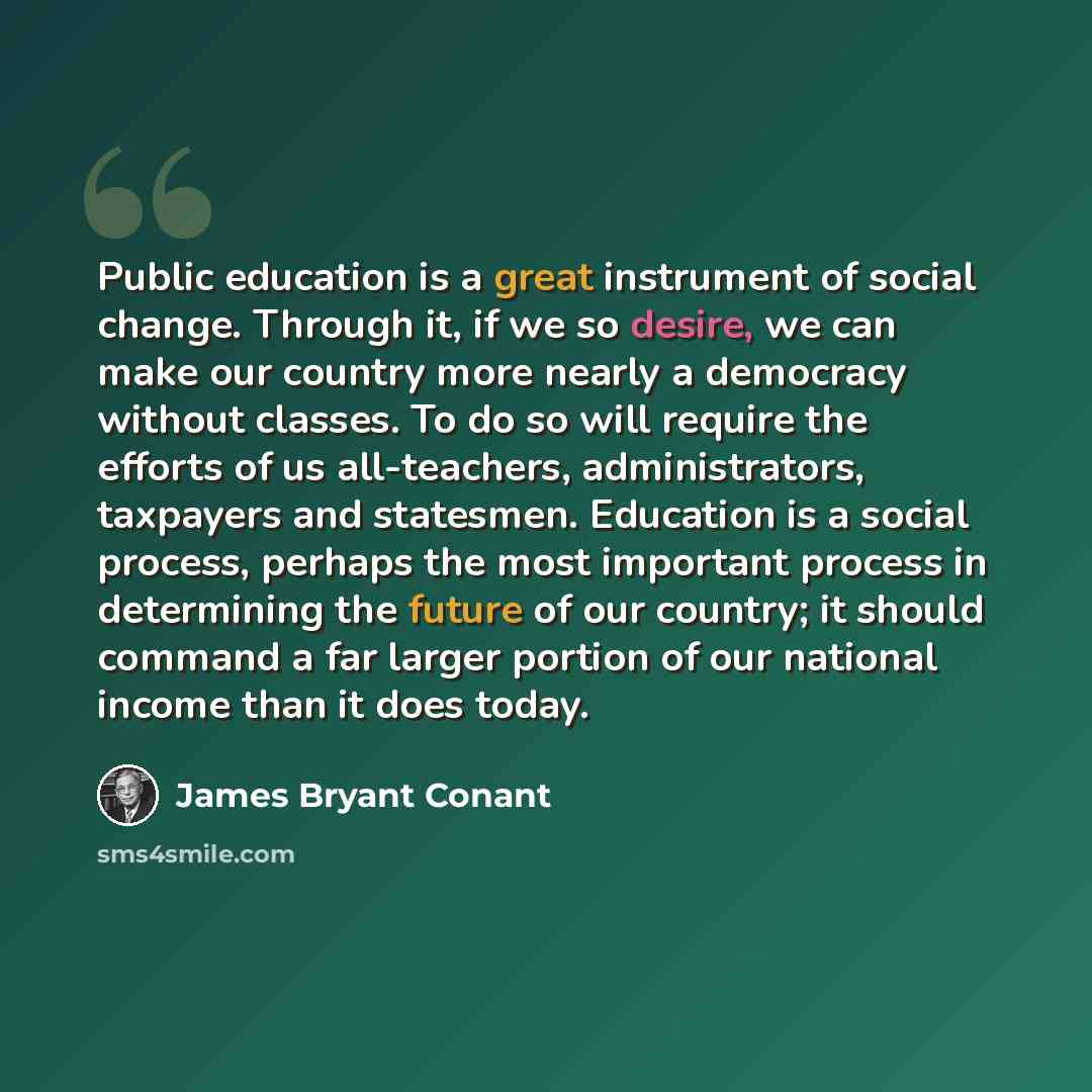 “Public education is a great instrument of social change. Through it, if we so desire, we can make our country more nearly a democracy without classes. To do so will require the efforts of us all-teachers, administrators, taxpayers and statesmen. Education is a social process, perhaps the most…” quote by James Bryant Conant