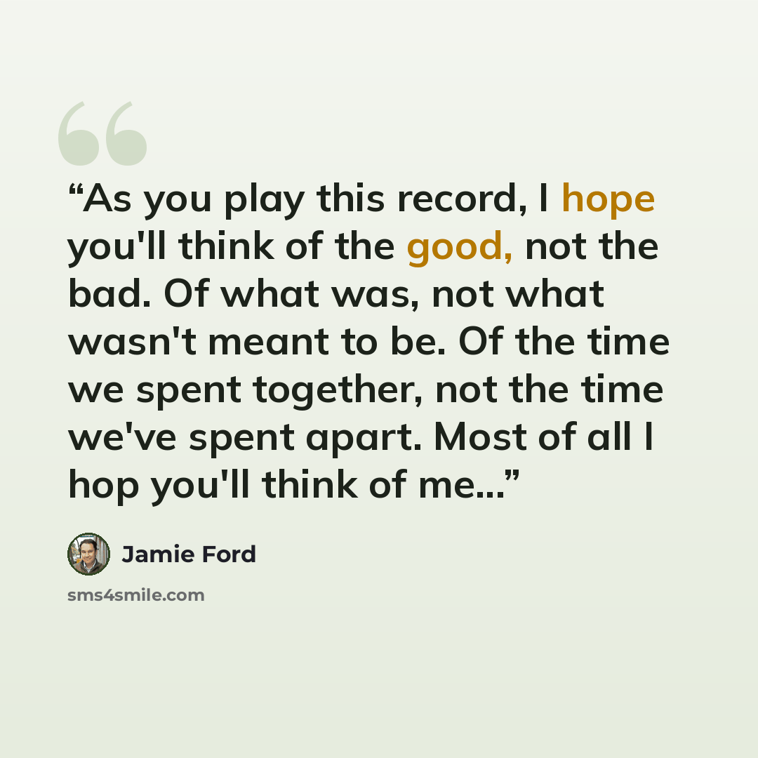 “As you play this record, I hope you'll think of the good, not the bad. Of what was, not what wasn't meant to be. Of the time we spent together, not the time we've spent apart. Most of all I hop you'll think of me...” quote by Jamie Ford