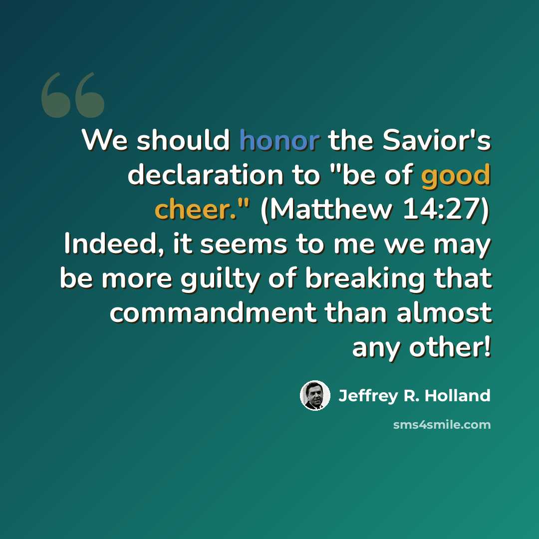“We should honor the Savior's declaration to "be of good cheer." (Matthew 14:27) Indeed, it seems to me we may be more guilty of breaking that commandment than almost any other!” quote by Jeffrey R. Holland