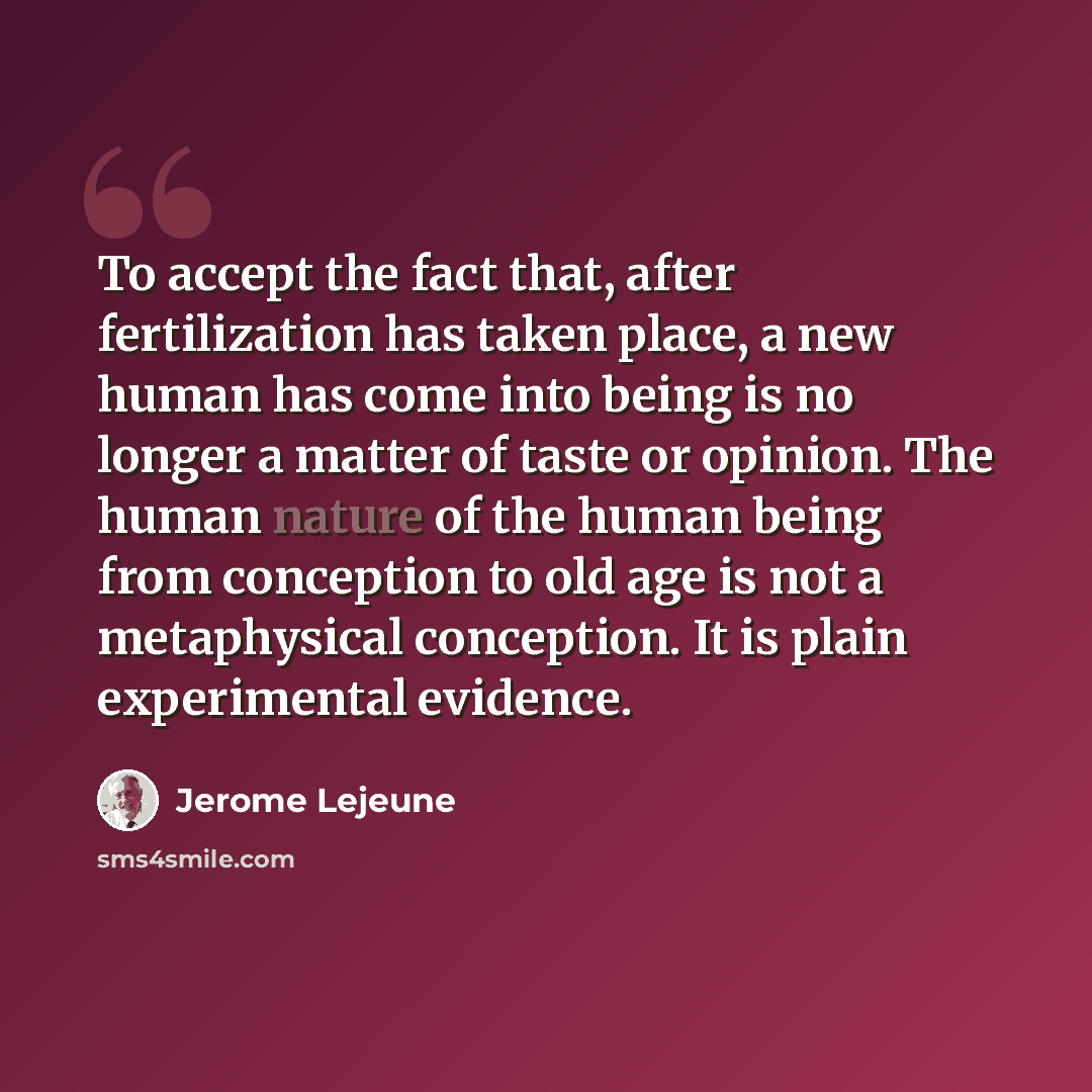 “To accept the fact that, after fertilization has taken place, a new human has come into being is no longer a matter of taste or opinion. The human nature of the human being from conception to old age is not a metaphysical conception. It is plain experimental evidence.” quote by Jerome Lejeune