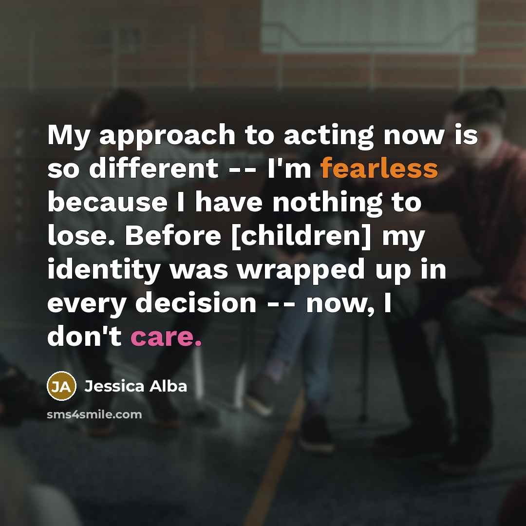 “My approach to acting now is so different -- I'm fearless because I have nothing to lose. Before [children] my identity was wrapped up in every decision -- now, I don't care.” quote by Jessica Alba