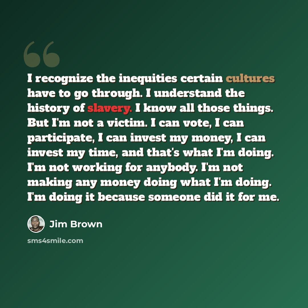 “I recognize the inequities certain cultures have to go through. I understand the history of slavery. I know all those things. But I'm not a victim. I can vote, I can participate, I can invest my money, I can invest my time, and that's what I'm doing. I'm not working for anybody. I'm not making any…” quote by Jim Brown
