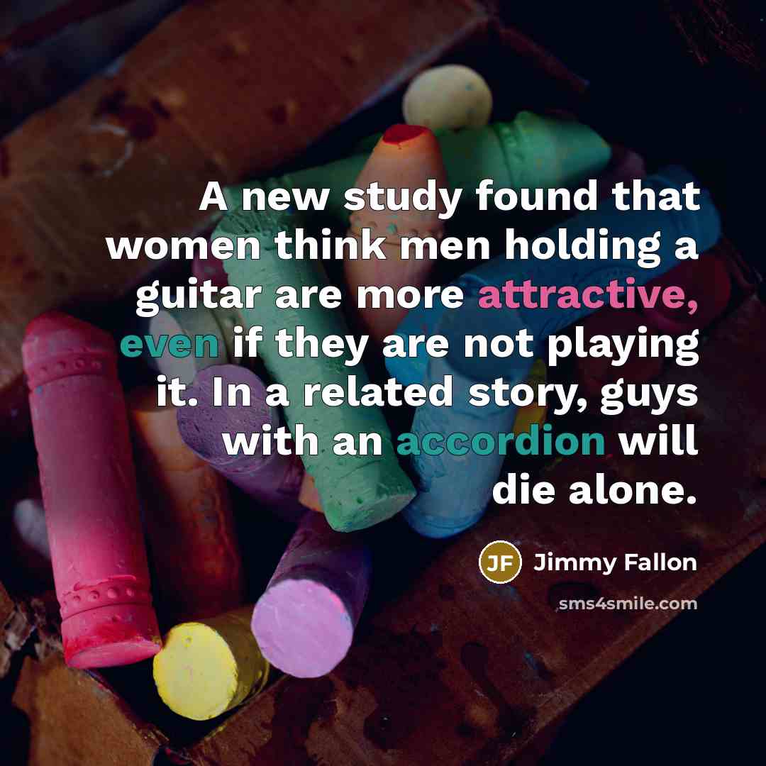 “A new study found that women think men holding a guitar are more attractive, even if they are not playing it. In a related story, guys with an accordion will die alone.” quote by Jimmy Fallon