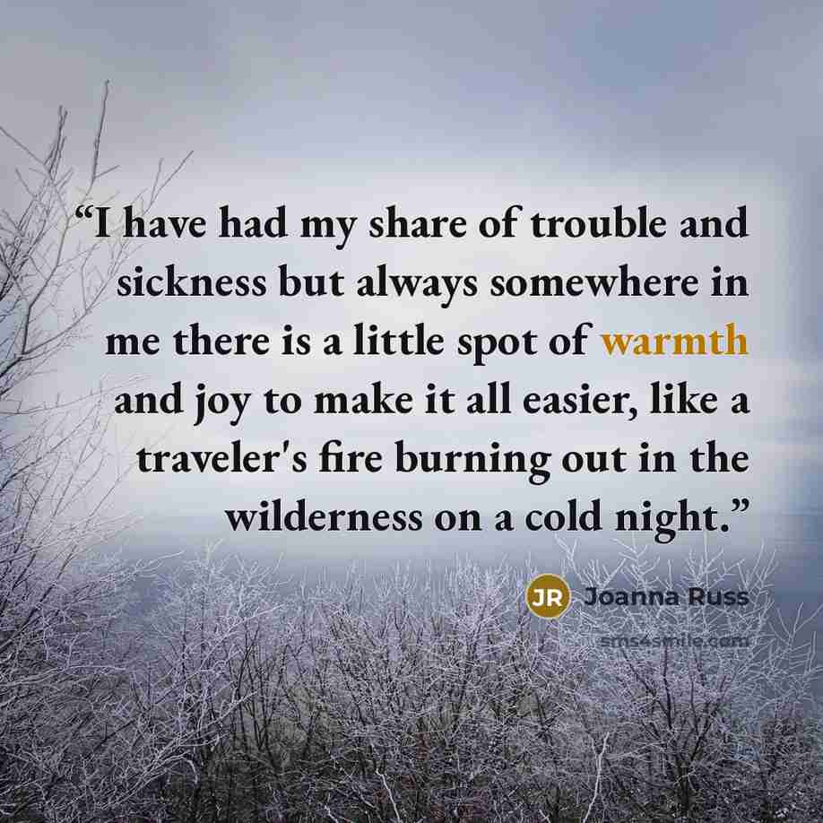 “I have had my share of trouble and sickness but always somewhere in me there is a little spot of warmth and joy to make it all easier, like a traveler's fire burning out in the wilderness on a cold night.” quote by Joanna Russ