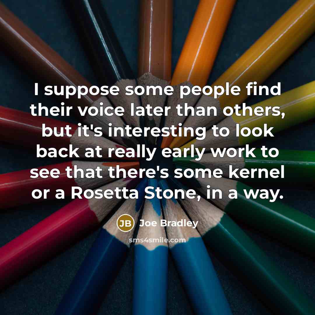“I suppose some people find their voice later than others, but it's interesting to look back at really early work to see that there's some kernel or a Rosetta Stone, in a way.” quote by Joe Bradley