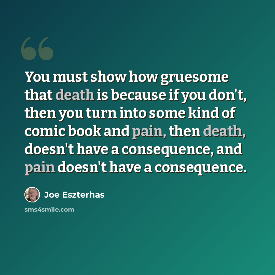 “You must show how gruesome that death is because if you don't, then you turn into some kind of comic book and pain, then death, doesn't have a consequence, and pain doesn't have a consequence.” quote by Joe Eszterhas