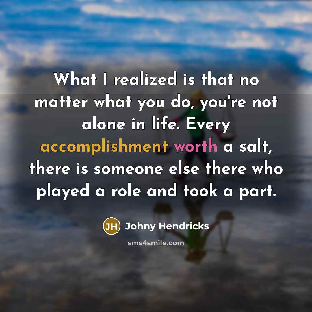 “What I realized is that no matter what you do, you're not alone in life. Every accomplishment worth a salt, there is someone else there who played a role and took a part.” quote by Johny Hendricks