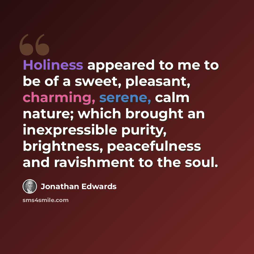 “Holiness appeared to me to be of a sweet, pleasant, charming, serene, calm nature; which brought an inexpressible purity, brightness, peacefulness and ravishment to the soul.” quote by Jonathan Edwards