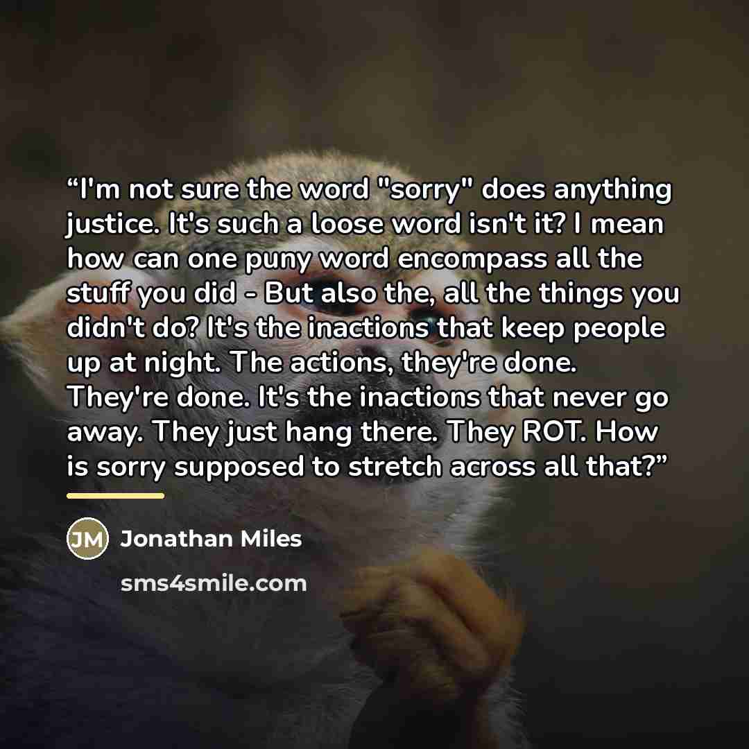 “I'm not sure the word "sorry" does anything justice. It's such a loose word isn't it? I mean how can one puny word encompass all the stuff you did - But also the, all the things you didn't do? It's the inactions that keep people up at night. The actions, they're done. They're done. It's the…” quote by Jonathan Miles
