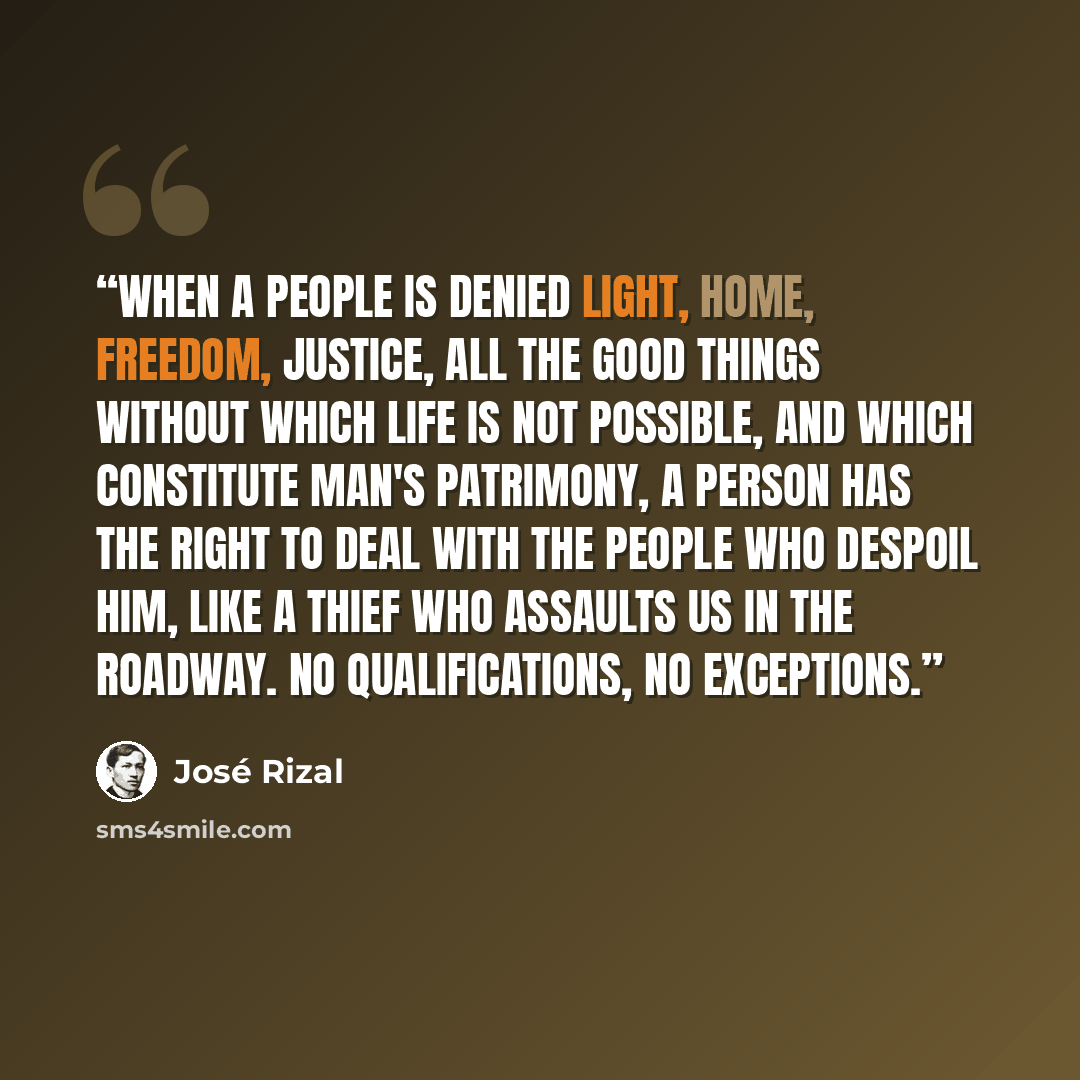 “When a people is denied light, home, freedom, justice, all the good things without which life is not possible, and which constitute man's patrimony, a person has the right to deal with the people who despoil him, like a thief who assaults us in the roadway. No qualifications, no exceptions.” quote by José Rizal
