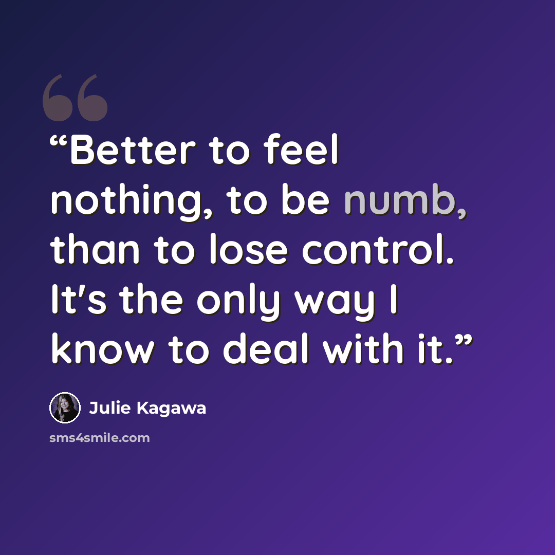 “Better to feel nothing, to be numb, than to lose control. It's the only way I know to deal with it.” quote by Julie Kagawa