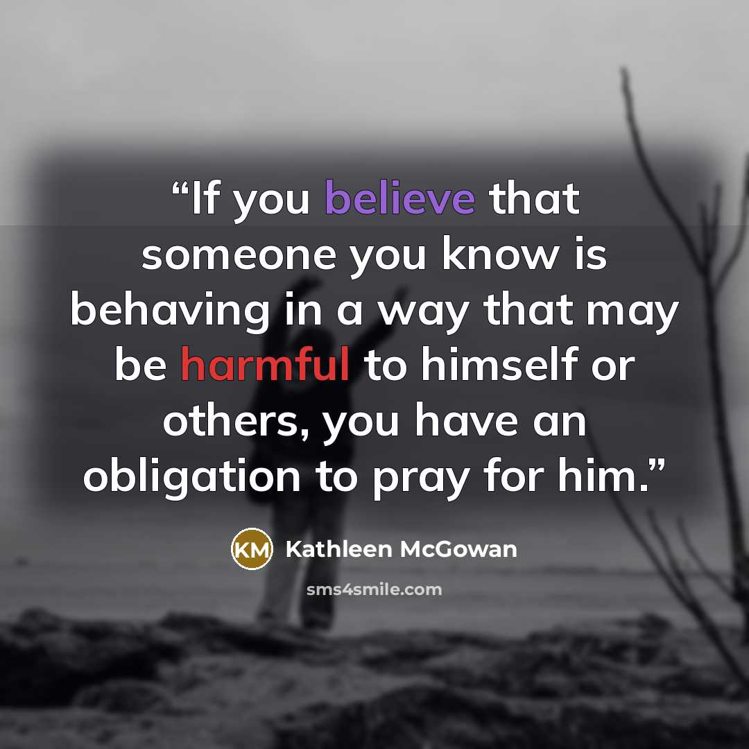 “If you believe that someone you know is behaving in a way that may be harmful to himself or others, you have an obligation to pray for him.” quote by Kathleen McGowan