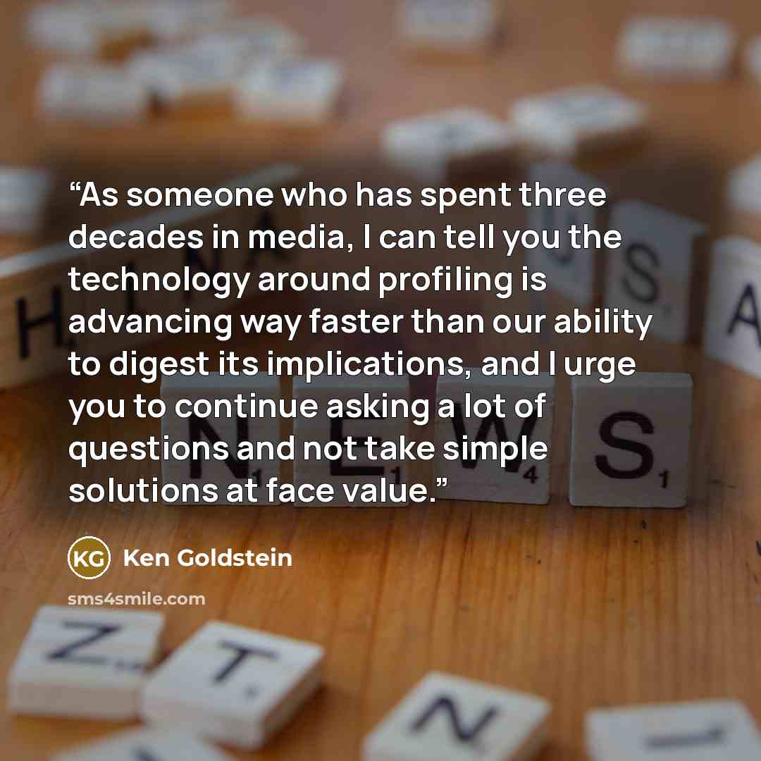 “As someone who has spent three decades in media, I can tell you the technology around profiling is advancing way faster than our ability to digest its implications, and I urge you to continue asking a lot of questions and not take simple solutions at face value.” quote by Ken Goldstein
