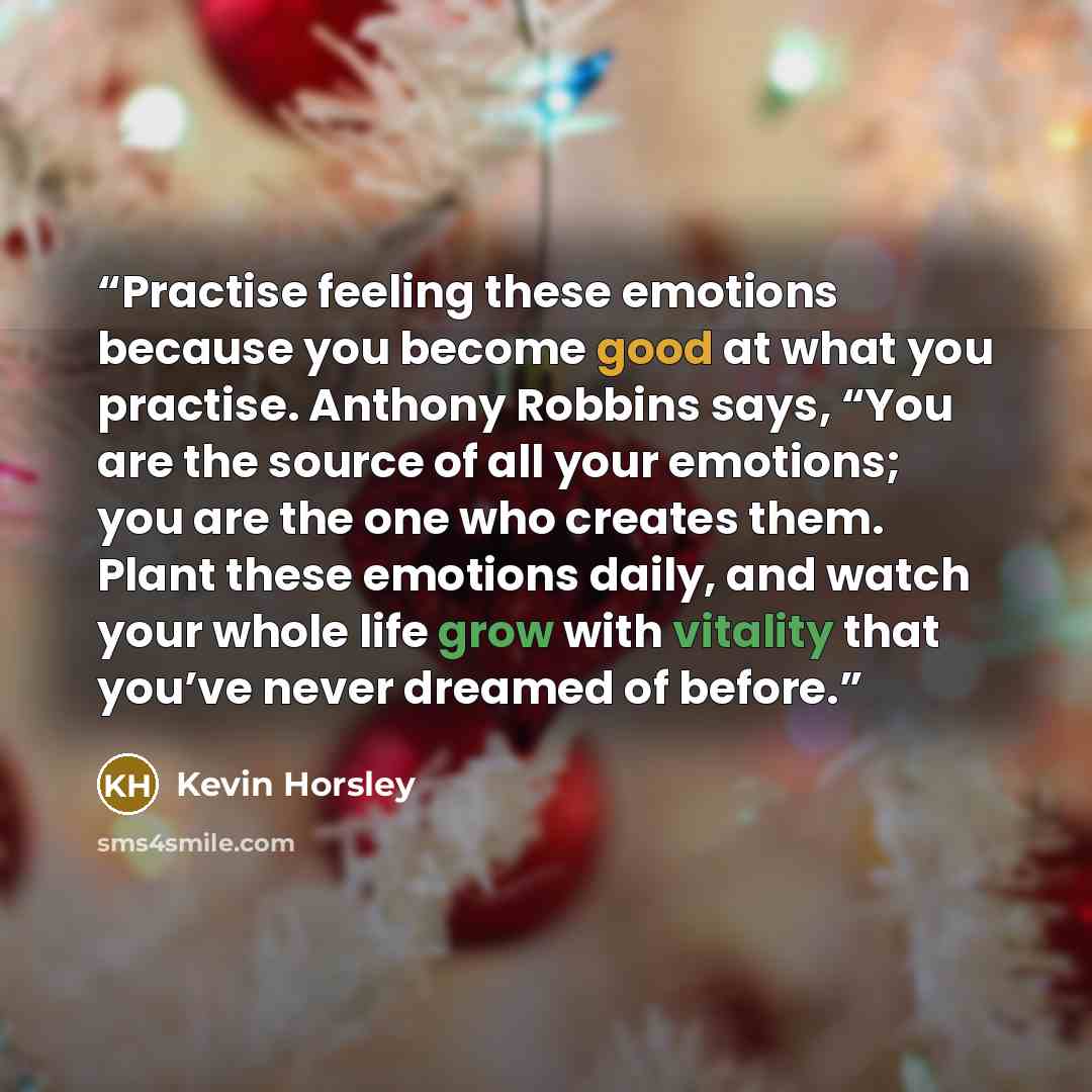 “Practise feeling these emotions because you become good at what you practise. Anthony Robbins says, “You are the source of all your emotions; you are the one who creates them. Plant these emotions daily, and watch your whole life grow with vitality that you’ve never dreamed of before.” quote by Kevin Horsley