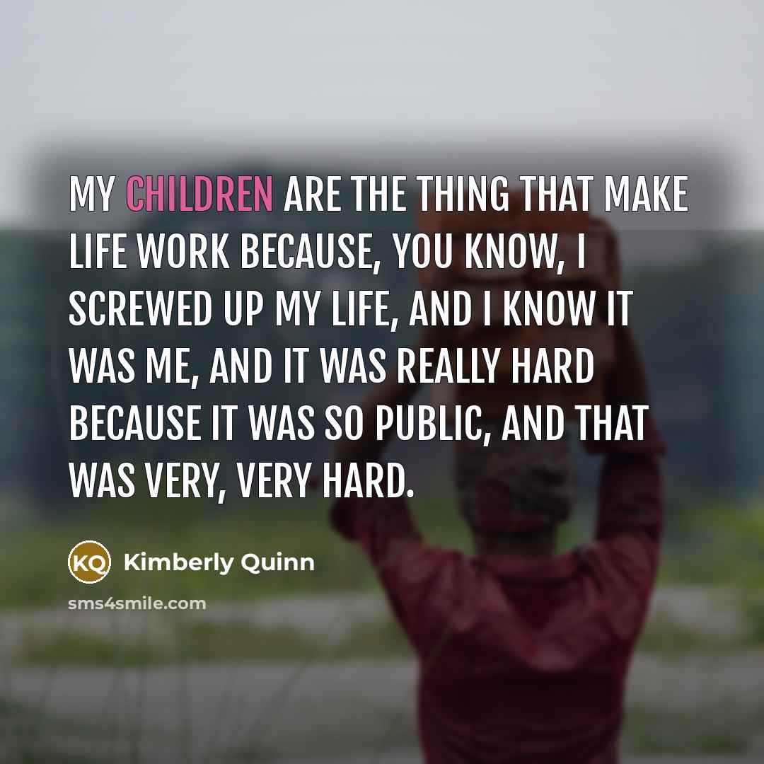“My children are the thing that make life work because, you know, I screwed up my life, and I know it was me, and it was really hard because it was so public, and that was very, very hard.” quote by Kimberly Quinn