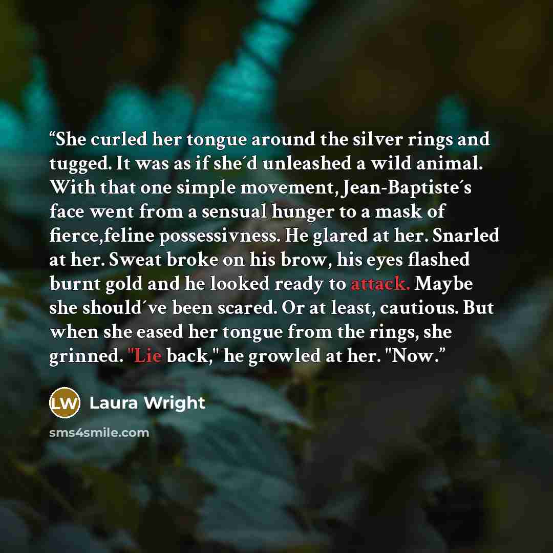 “She curled her tongue around the silver rings and tugged. It was as if she´d unleashed a wild animal. With that one simple movement, Jean-Baptiste´s face went from a sensual hunger to a mask of fierce,feline possessivness. He glared at her. Snarled at her. Sweat broke on his brow, his eyes flashed…” quote by Laura Wright