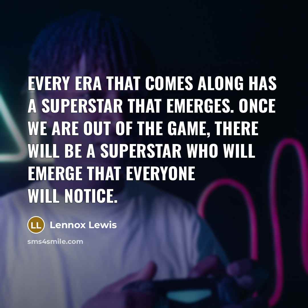 “Every era that comes along has a superstar that emerges. Once we are out of the game, there will be a superstar who will emerge that everyone will notice.” quote by Lennox Lewis