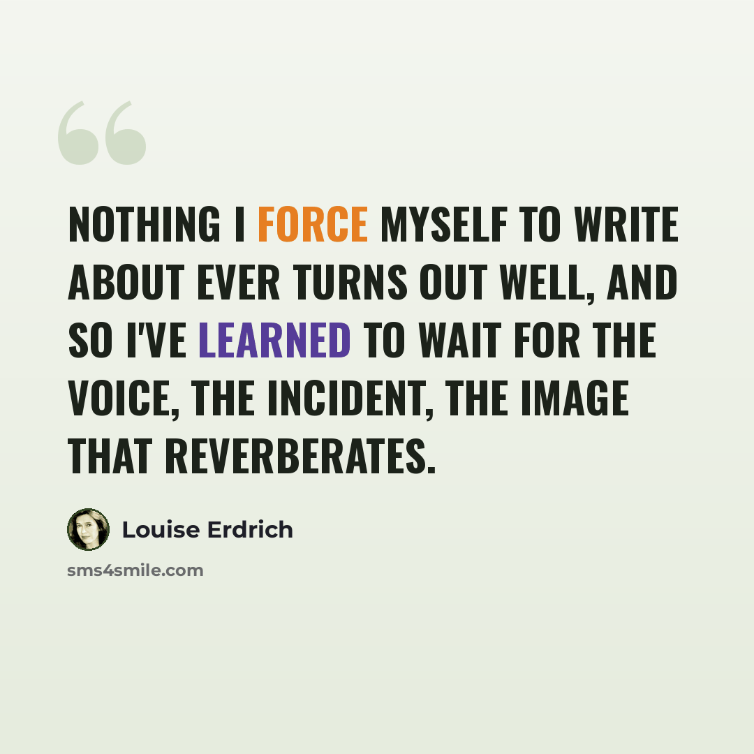“Nothing I force myself to write about ever turns out well, and so I've learned to wait for the voice, the incident, the image that reverberates.” quote by Louise Erdrich