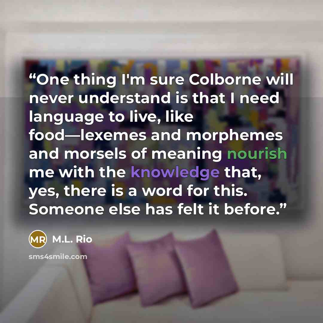“One thing I'm sure Colborne will never understand is that I need language to live, like food—lexemes and morphemes and morsels of meaning nourish me with the knowledge that, yes, there is a word for this. Someone else has felt it before.” quote by M.L. Rio