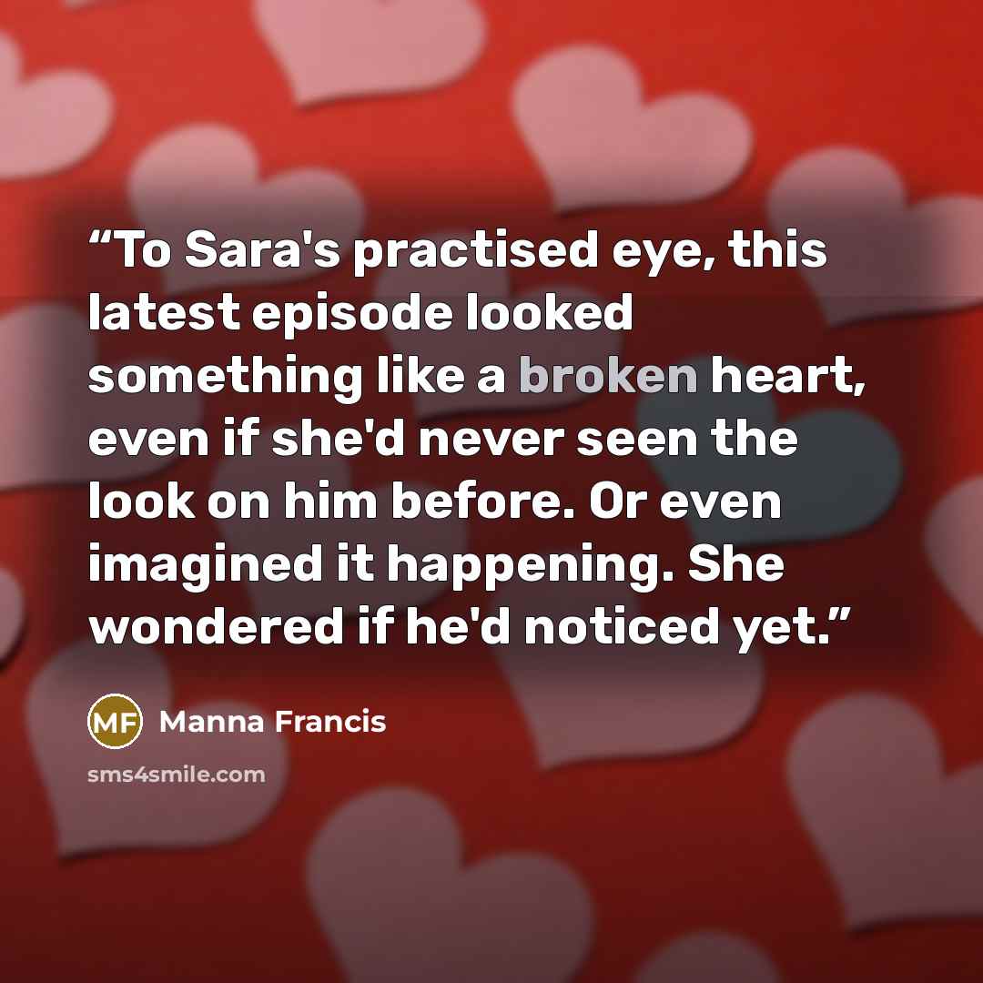 “To Sara's practised eye, this latest episode looked something like a broken heart, even if she'd never seen the look on him before. Or even imagined it happening. She wondered if he'd noticed yet.” quote by Manna Francis
