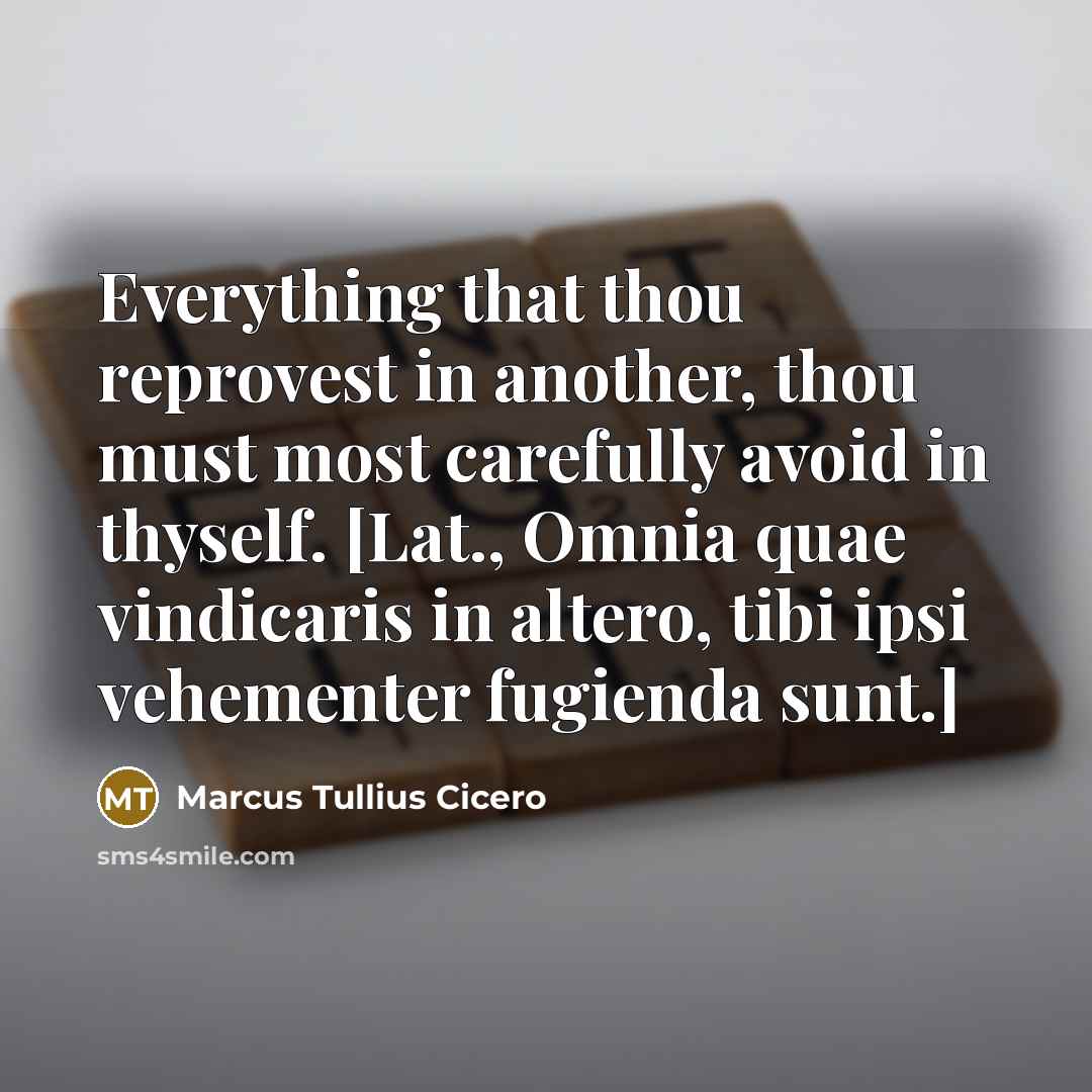 “Everything that thou reprovest in another, thou must most carefully avoid in thyself. [Lat., Omnia quae vindicaris in altero, tibi ipsi vehementer fugienda sunt.]” quote by Marcus Tullius Cicero