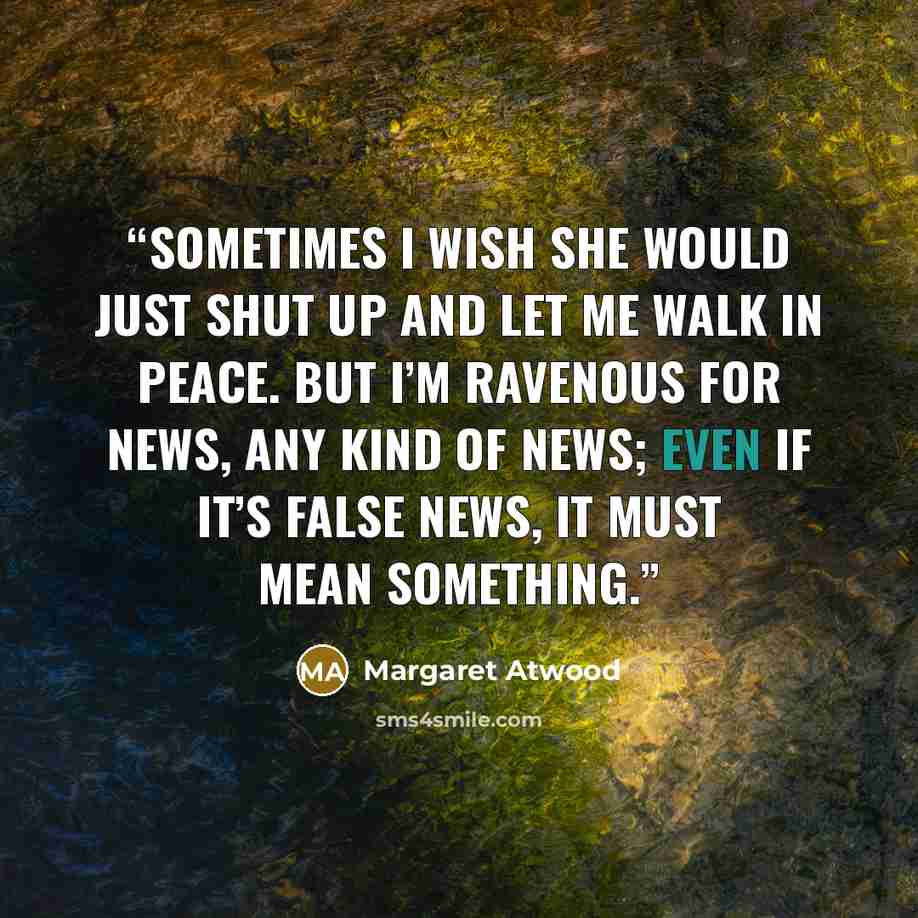 “Sometimes I wish she would just shut up and let me walk in peace. But I’m ravenous for news, any kind of news; even if it’s false news, it must mean something.” quote by Margaret Atwood