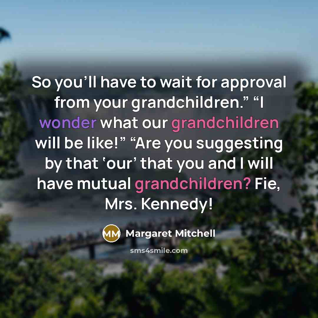 “So you’ll have to wait for approval from your grandchildren.” “I wonder what our grandchildren will be like!” “Are you suggesting by that ‘our’ that you and I will have mutual grandchildren? Fie, Mrs. Kennedy!” quote by Margaret Mitchell