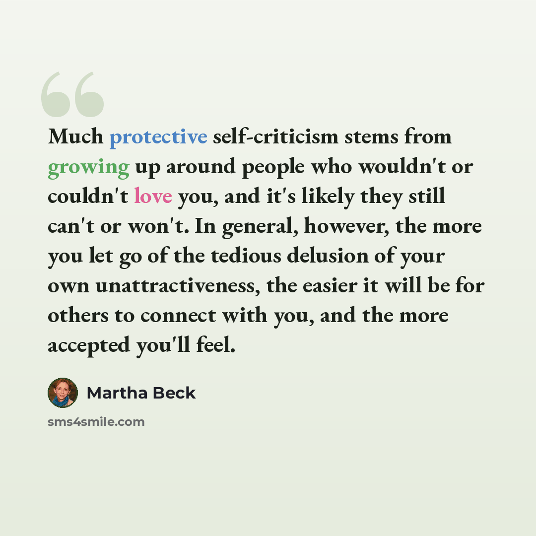 “Much protective self-criticism stems from growing up around people who wouldn't or couldn't love you, and it's likely they still can't or won't. In general, however, the more you let go of the tedious delusion of your own unattractiveness, the easier it will be for others to connect with you, and…” quote by Martha Beck
