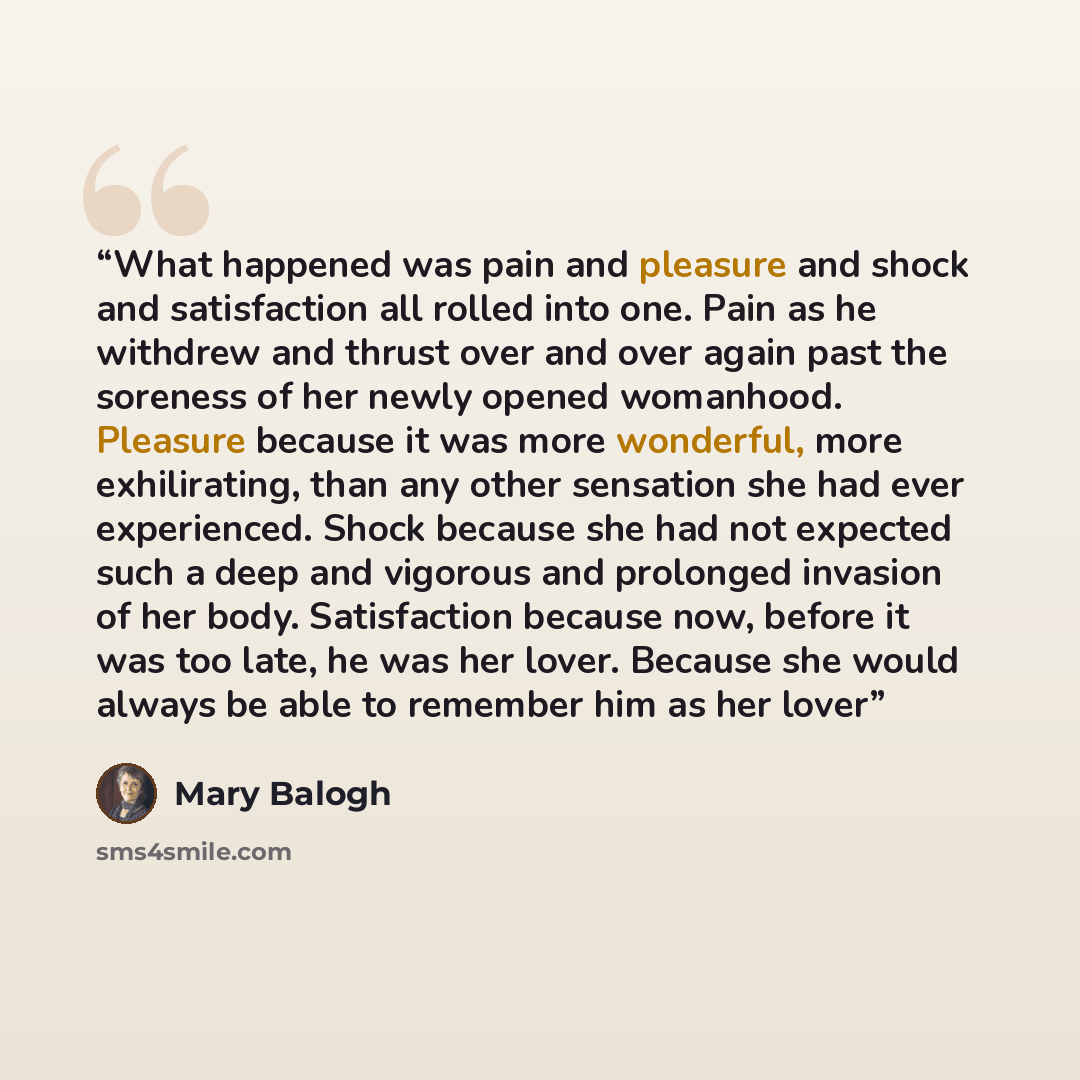 “What happened was pain and pleasure and shock and satisfaction all rolled into one. Pain as he withdrew and thrust over and over again past the soreness of her newly opened womanhood. Pleasure because it was more wonderful, more exhilirating, than any other sensation she had ever experienced…” quote by Mary Balogh