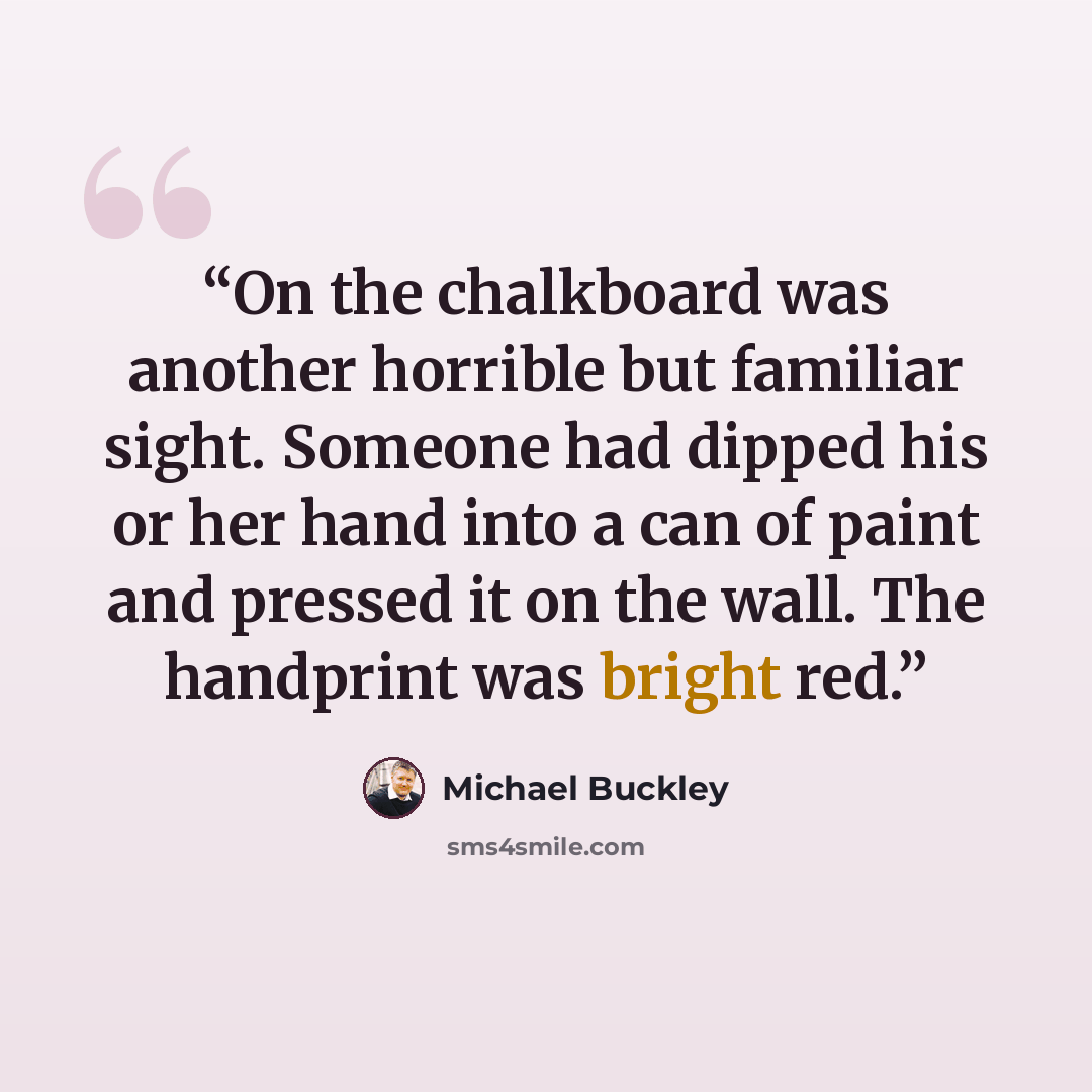 “On the chalkboard was another horrible but familiar sight. Someone had dipped his or her hand into a can of paint and pressed it on the wall. The handprint was bright red.” quote by Michael Buckley