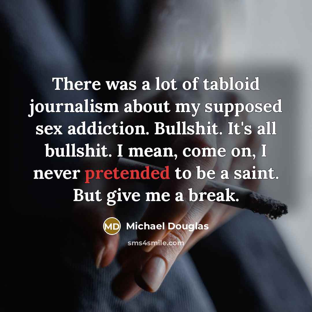 “There was a lot of tabloid journalism about my supposed sex addiction. Bullshit. It's all bullshit. I mean, come on, I never pretended to be a saint. But give me a break.” quote by Michael Douglas