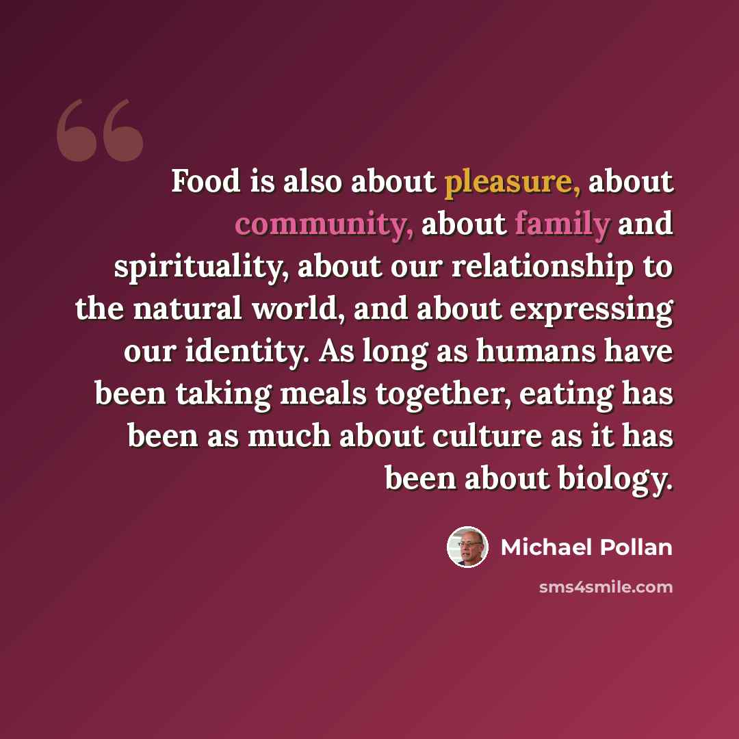“Food is also about pleasure, about community, about family and spirituality, about our relationship to the natural world, and about expressing our identity. As long as humans have been taking meals together, eating has been as much about culture as it has been about biology.” quote by Michael Pollan