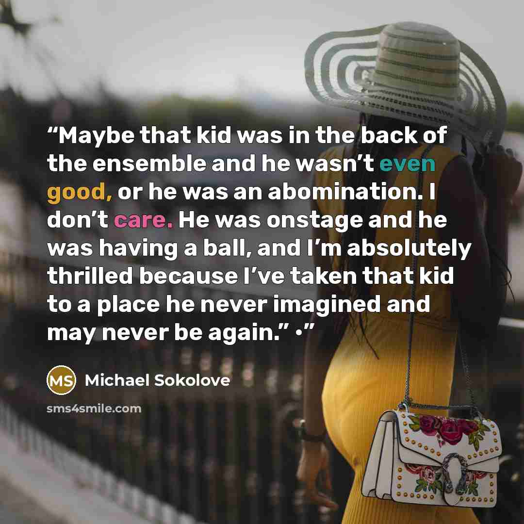 “Maybe that kid was in the back of the ensemble and he wasn’t even good, or he was an abomination. I don’t care. He was onstage and he was having a ball, and I’m absolutely thrilled because I’ve taken that kid to a place he never imagined and may never be again.” •” quote by Michael Sokolove