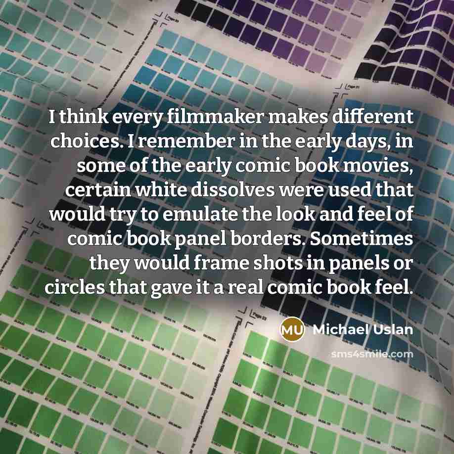 “I think every filmmaker makes different choices. I remember in the early days, in some of the early comic book movies, certain white dissolves were used that would try to emulate the look and feel of comic book panel borders. Sometimes they would frame shots in panels or circles that gave it a…” quote by Michael Uslan