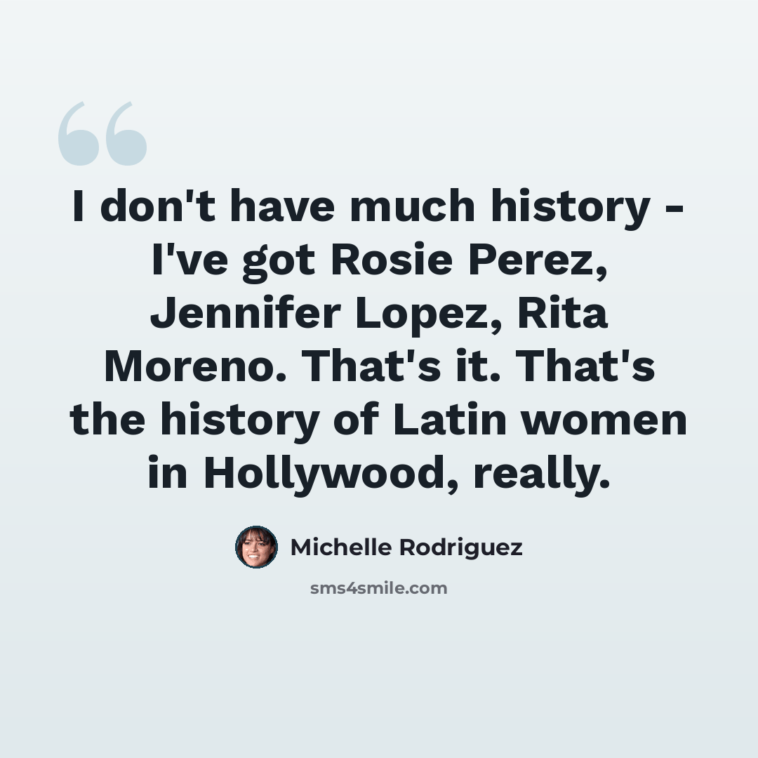 “I don't have much history - I've got Rosie Perez, Jennifer Lopez, Rita Moreno. That's it. That's the history of Latin women in Hollywood, really.” quote by Michelle Rodriguez