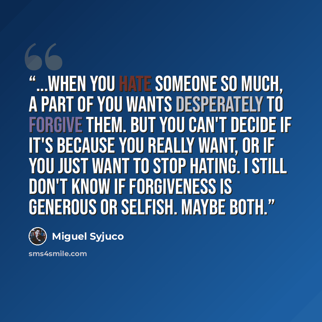 “...when you hate someone so much, a part of you wants desperately to forgive them. But you can't decide if it's because you really want, or if you just want to stop hating. I still don't know if forgiveness is generous or selfish. Maybe both.” quote by Miguel Syjuco