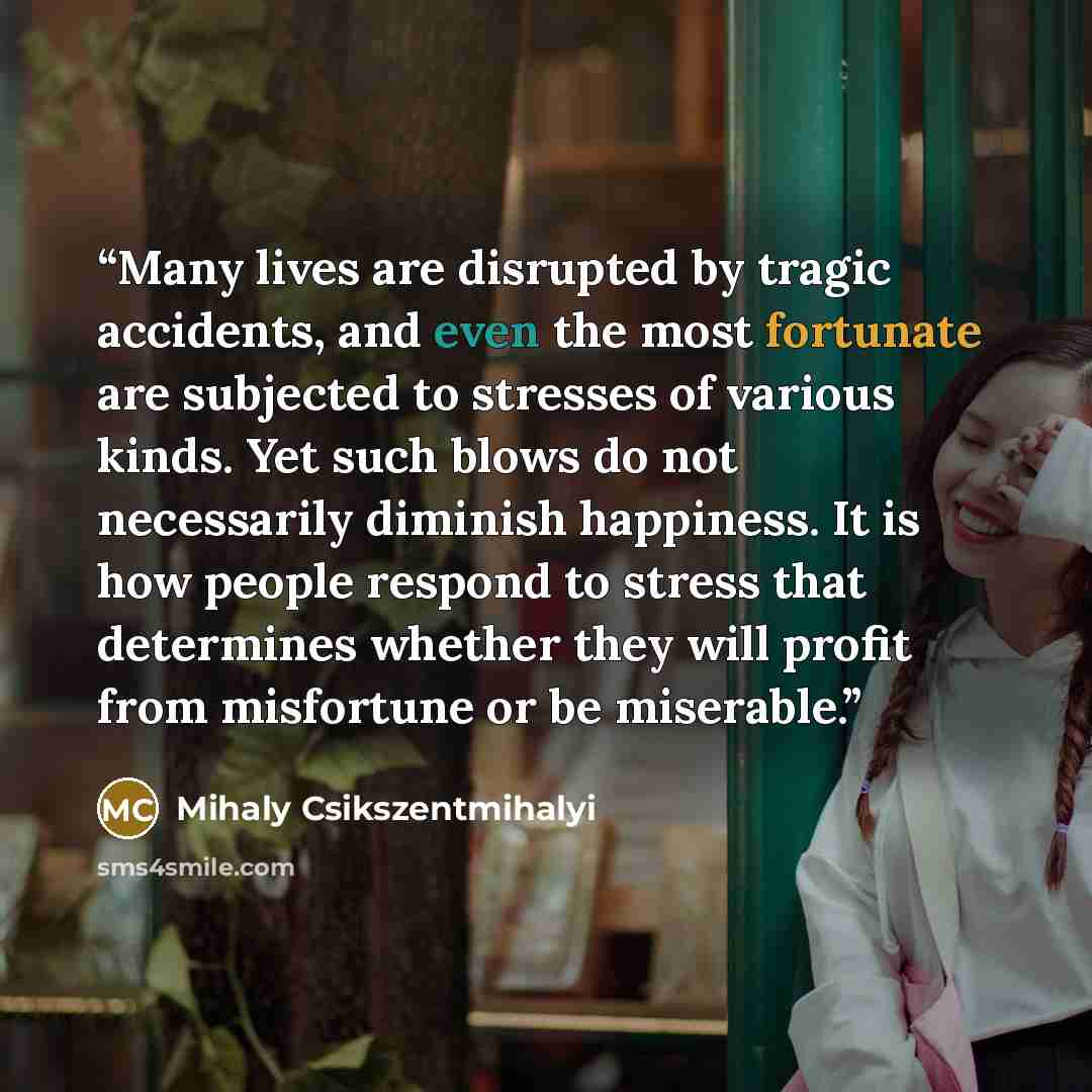 “Many lives are disrupted by tragic accidents, and even the most fortunate are subjected to stresses of various kinds. Yet such blows do not necessarily diminish happiness. It is how people respond to stress that determines whether they will profit from misfortune or be miserable.” quote by Mihaly Csikszentmihalyi
