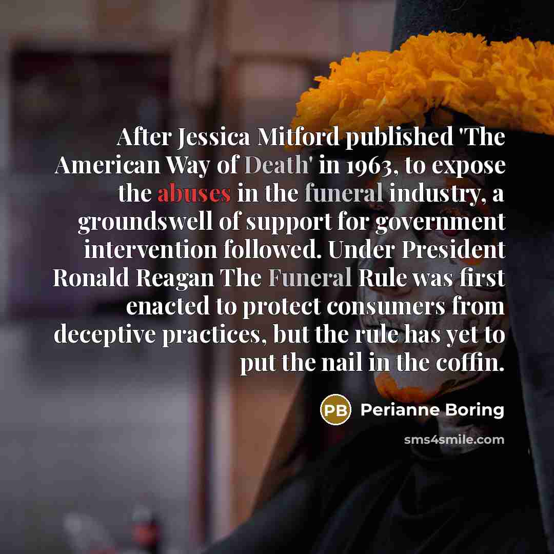 “After Jessica Mitford published 'The American Way of Death' in 1963, to expose the abuses in the funeral industry, a groundswell of support for government intervention followed. Under President Ronald Reagan The Funeral Rule was first enacted to protect consumers from deceptive practices, but the…” quote by Perianne Boring